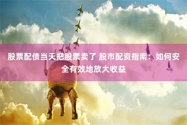 股票配债当天把股票卖了 股市配资指南：如何安全有效地放大收益