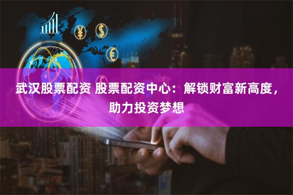 武汉股票配资 股票配资中心：解锁财富新高度，助力投资梦想