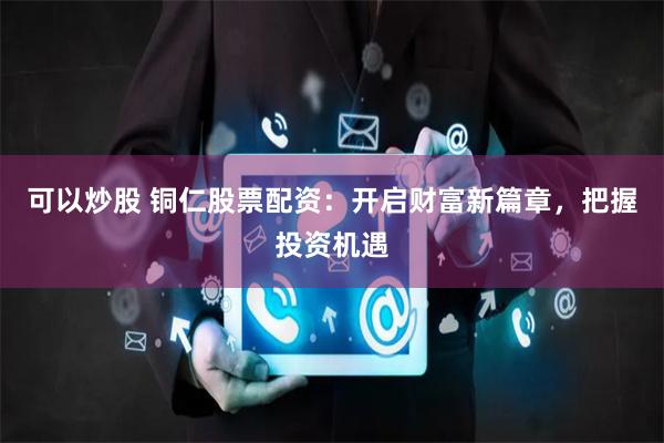 可以炒股 铜仁股票配资：开启财富新篇章，把握投资机遇