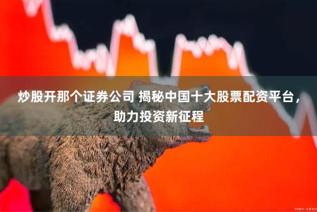 炒股开那个证券公司 揭秘中国十大股票配资平台，助力投资新征程