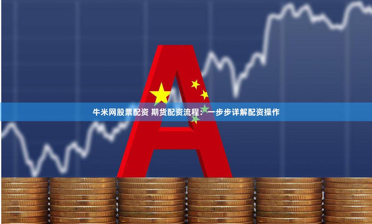 牛米网股票配资 期货配资流程：一步步详解配资操作