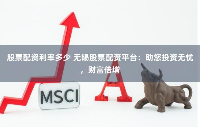 股票配资利率多少 无锡股票配资平台：助您投资无忧，财富倍增