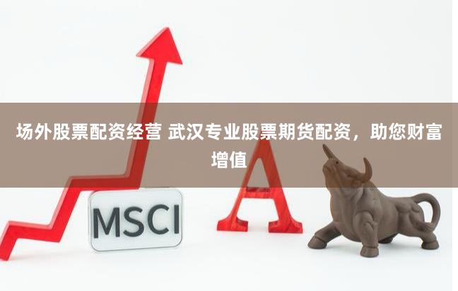 场外股票配资经营 武汉专业股票期货配资，助您财富增值