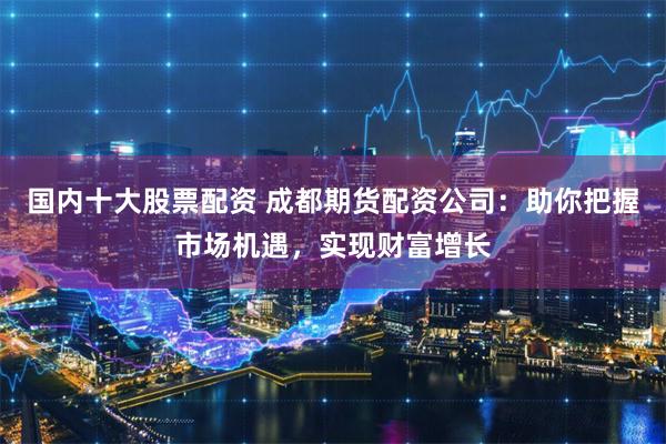 国内十大股票配资 成都期货配资公司：助你把握市场机遇，实现财富增长