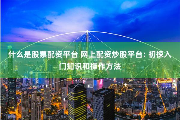 什么是股票配资平台 网上配资炒股平台: 初探入门知识和操作方法