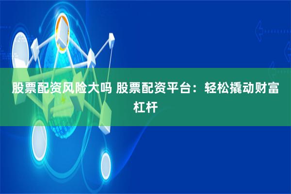 股票配资风险大吗 股票配资平台：轻松撬动财富杠杆
