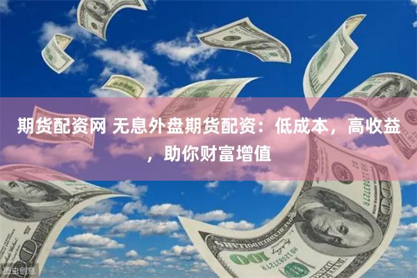 期货配资网 无息外盘期货配资：低成本，高收益，助你财富增值