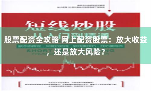 股票配资全攻略 网上配资股票：放大收益，还是放大风险？