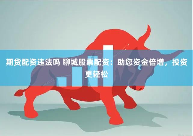 期货配资违法吗 聊城股票配资：助您资金倍增，投资更轻松