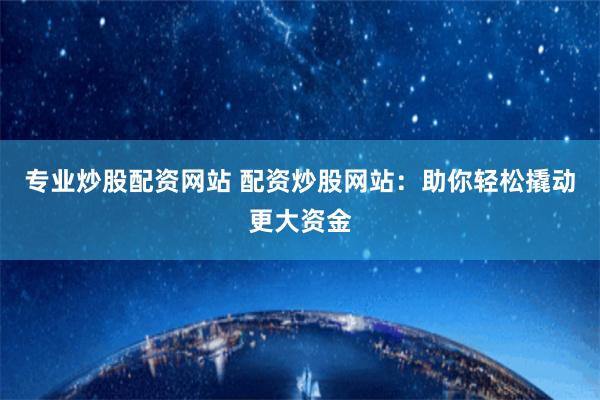 专业炒股配资网站 配资炒股网站：助你轻松撬动更大资金