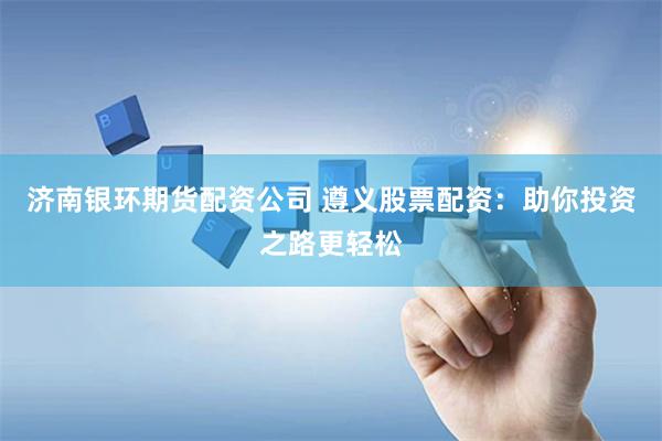 济南银环期货配资公司 遵义股票配资：助你投资之路更轻松