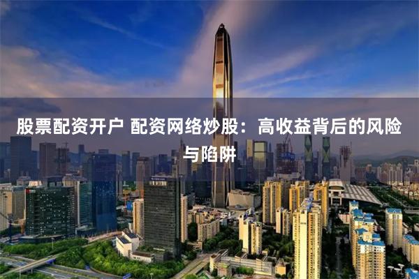 股票配资开户 配资网络炒股：高收益背后的风险与陷阱