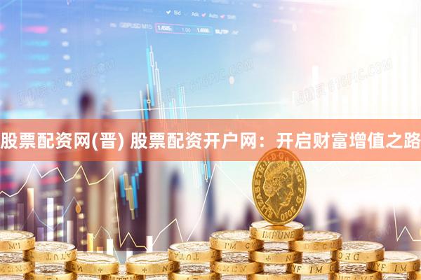股票配资网(晋) 股票配资开户网：开启财富增值之路