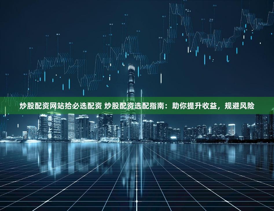 炒股配资网站拾必选配资 炒股配资选配指南：助你提升收益，规避风险
