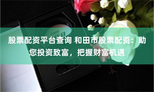 股票配资平台查询 和田市股票配资：助您投资致富，把握财富机遇