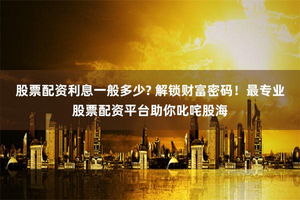 股票配资利息一般多少? 解锁财富密码！最专业股票配资平台助你叱咤股海