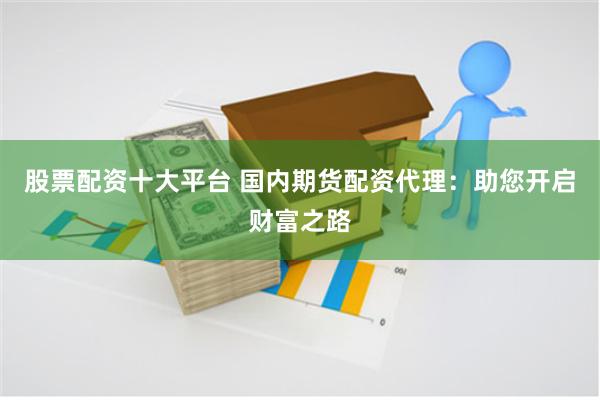 股票配资十大平台 国内期货配资代理：助您开启财富之路