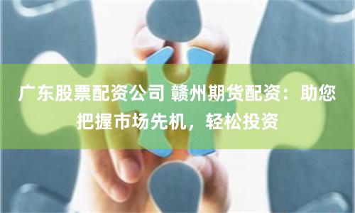 广东股票配资公司 赣州期货配资：助您把握市场先机，轻松投资