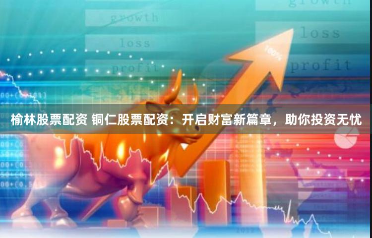 榆林股票配资 铜仁股票配资：开启财富新篇章，助你投资无忧