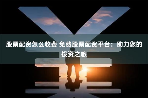 股票配资怎么收费 免费股票配资平台：助力您的投资之旅