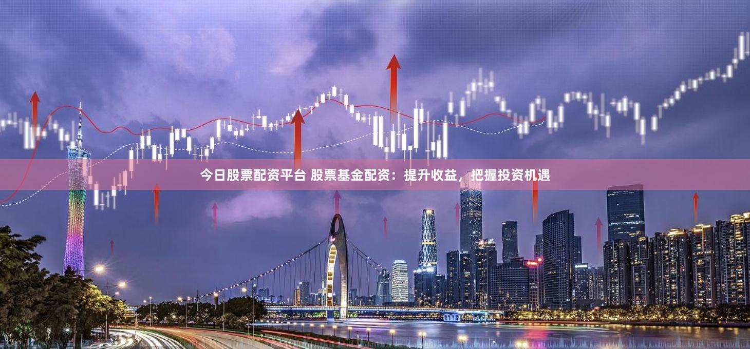 今日股票配资平台 股票基金配资：提升收益，把握投资机遇