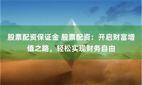 股票配资保证金 股票配资：开启财富增值之路，轻松实现财务自由