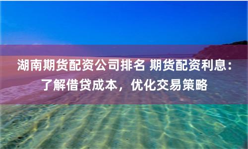湖南期货配资公司排名 期货配资利息：了解借贷成本，优化交易策略
