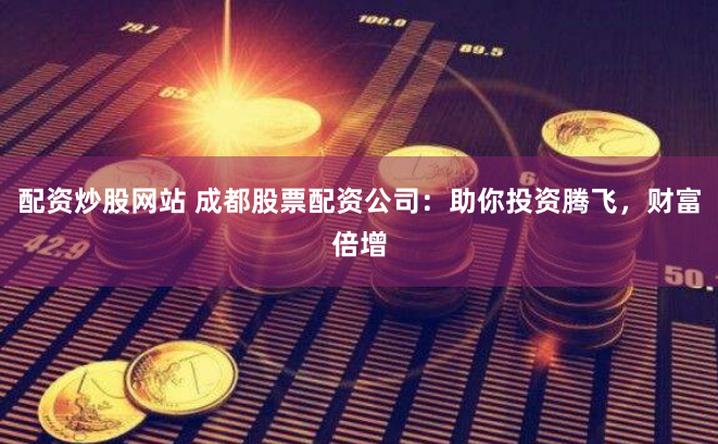 配资炒股网站 成都股票配资公司：助你投资腾飞，财富倍增
