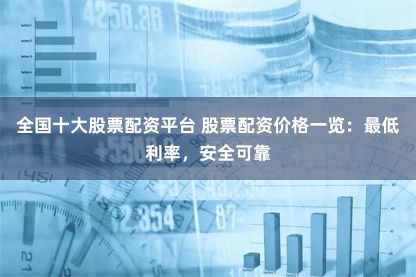 全国十大股票配资平台 股票配资价格一览：最低利率，安全可靠