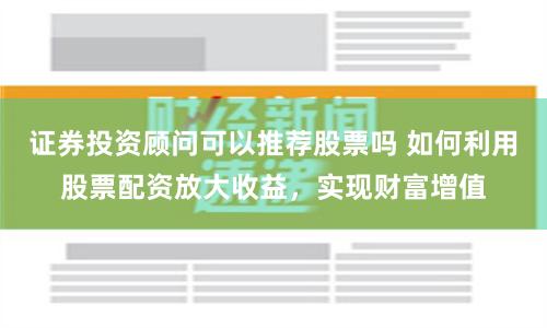 证券投资顾问可以推荐股票吗 如何利用股票配资放大收益,实现财富增值