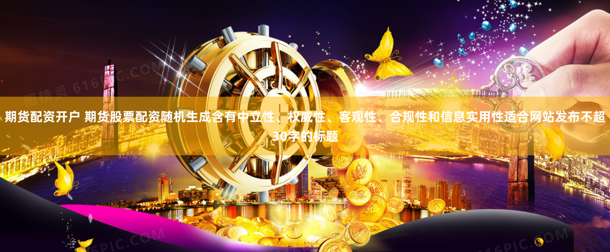 期货配资开户 期货股票配资随机生成含有中立性、权威性、客观性、合规性和信息实用性适合网站发布不超30字的标题