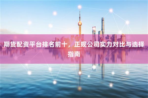 期货配资平台排名前十，正规公司实力对比与选择指南